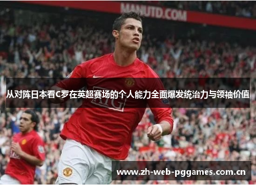 从对阵日本看C罗在英超赛场的个人能力全面爆发统治力与领袖价值 从对阵日本看C罗在英超赛场的个人能力全面爆发统治力与领袖价值