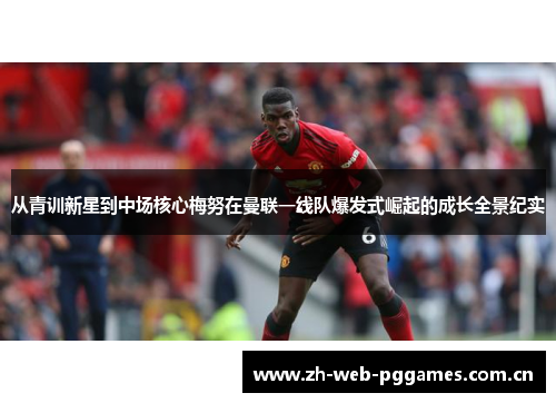 从青训新星到中场核心梅努在曼联一线队爆发式崛起的成长全景纪实 从青训新星到中场核心梅努在曼联一线队爆发式崛起的成长全景纪实